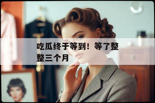 吃瓜终于等到！等了整整三个月