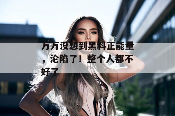 万万没想到黑料正能量，沦陷了！整个人都不好了