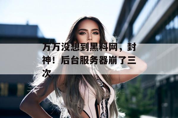 万万没想到黑料网，封神！后台服务器崩了三次