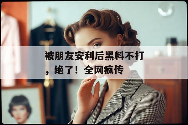 被朋友安利后黑料不打，绝了！全网疯传